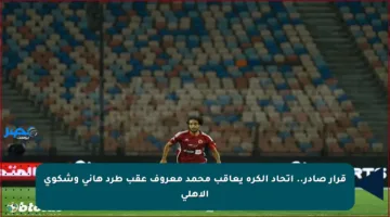 قرار صادر.. اتحاد الكرة يعاقب محمد معروف عقب طرد هاني وشكوى الأهلي
